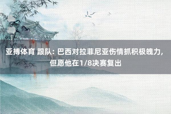 亚搏体育 跟队: 巴西对拉菲尼亚伤情抓积极魄力, 但愿他在1/8决赛复出